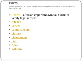 Parts
The names of parts of a house often echo the names of parts of other buildings, but could
typically include:


 Hearth – often an important symbolic focus of
    family togetherness
   Kitchen
   Larder
   Laundry room
   Library
   Living room
   Loft
   Nook
   Window
 