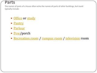 Parts
The names of parts of a house often echo the names of parts of other buildings, but could
typically include:



       Office or study
       Pantry
       Parlour
       Pew/porch
       Recreation room / rumpus room / television room
 