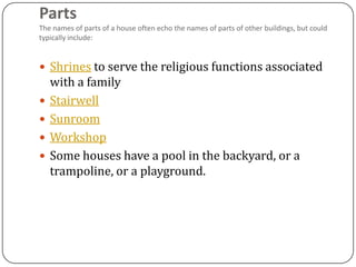 Parts
The names of parts of a house often echo the names of parts of other buildings, but could
typically include:


 Shrines to serve the religious functions associated
    with a family
   Stairwell
   Sunroom
   Workshop
   Some houses have a pool in the backyard, or a
    trampoline, or a playground.
 