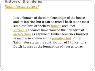 History of the interior
Room (architecture)

     It is unknown of the complete origin of the house
     and its interior, but it can be traced back to the most
     simplest form of shelters. Roman architect
     Vitruvius' theories have claimed the first form of
     architecture as a frame of timber branches finished
     in mud, also known as the primitive hut. Philip
     Tabor later states the contribution of 17th century
     Dutch houses as the foundation of houses today.
 