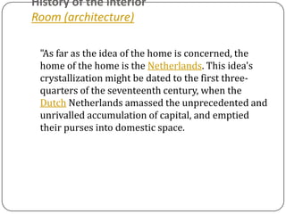History of the interior
Room (architecture)

 "As far as the idea of the home is concerned, the
 home of the home is the Netherlands. This idea's
 crystallization might be dated to the first three-
 quarters of the seventeenth century, when the
 Dutch Netherlands amassed the unprecedented and
 unrivalled accumulation of capital, and emptied
 their purses into domestic space.
 