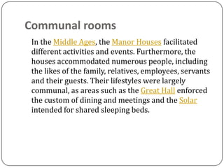 Communal rooms
 In the Middle Ages, the Manor Houses facilitated
 different activities and events. Furthermore, the
 houses accommodated numerous people, including
 the likes of the family, relatives, employees, servants
 and their guests. Their lifestyles were largely
 communal, as areas such as the Great Hall enforced
 the custom of dining and meetings and the Solar
 intended for shared sleeping beds.
 