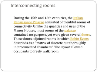 Interconnecting rooms

 During the 15th and 16th centuries, the Italian
 Renaissance Palazzo consisted of plentiful rooms of
 connectivity. Unlike the qualities and uses of the
 Manor Houses, most rooms of the palazzo
 contained no purpose, yet were given several doors.
 These doors adjoined rooms in which Robin Evans
 describes as a "matrix of discrete but thoroughly
 interconnected chambers." The layout allowed
 occupants to freely walk room
 