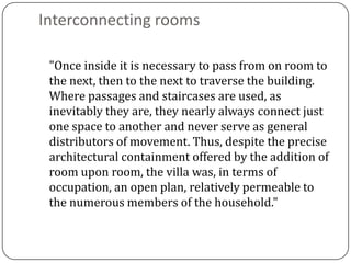 Interconnecting rooms

 "Once inside it is necessary to pass from on room to
 the next, then to the next to traverse the building.
 Where passages and staircases are used, as
 inevitably they are, they nearly always connect just
 one space to another and never serve as general
 distributors of movement. Thus, despite the precise
 architectural containment offered by the addition of
 room upon room, the villa was, in terms of
 occupation, an open plan, relatively permeable to
 the numerous members of the household."
 