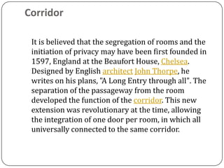 Corridor

 It is believed that the segregation of rooms and the
 initiation of privacy may have been first founded in
 1597, England at the Beaufort House, Chelsea.
 Designed by English architect John Thorpe, he
 writes on his plans, "A Long Entry through all". The
 separation of the passageway from the room
 developed the function of the corridor. This new
 extension was revolutionary at the time, allowing
 the integration of one door per room, in which all
 universally connected to the same corridor.
 