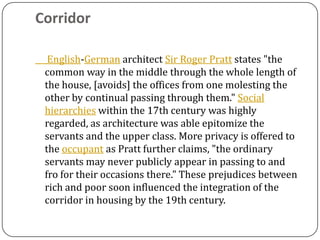 Corridor

  English-German architect Sir Roger Pratt states "the
 common way in the middle through the whole length of
 the house, [avoids] the offices from one molesting the
 other by continual passing through them." Social
 hierarchies within the 17th century was highly
 regarded, as architecture was able epitomize the
 servants and the upper class. More privacy is offered to
 the occupant as Pratt further claims, "the ordinary
 servants may never publicly appear in passing to and
 fro for their occasions there." These prejudices between
 rich and poor soon influenced the integration of the
 corridor in housing by the 19th century.
 