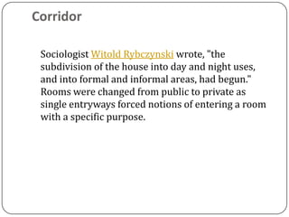 Corridor

 Sociologist Witold Rybczynski wrote, "the
 subdivision of the house into day and night uses,
 and into formal and informal areas, had begun."
 Rooms were changed from public to private as
 single entryways forced notions of entering a room
 with a specific purpose.
 