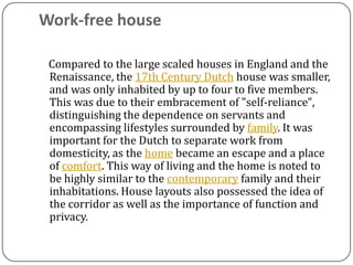 Work-free house

 Compared to the large scaled houses in England and the
 Renaissance, the 17th Century Dutch house was smaller,
 and was only inhabited by up to four to five members.
 This was due to their embracement of "self-reliance",
 distinguishing the dependence on servants and
 encompassing lifestyles surrounded by family. It was
 important for the Dutch to separate work from
 domesticity, as the home became an escape and a place
 of comfort. This way of living and the home is noted to
 be highly similar to the contemporary family and their
 inhabitations. House layouts also possessed the idea of
 the corridor as well as the importance of function and
 privacy.
 