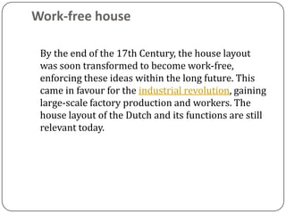 Work-free house

 By the end of the 17th Century, the house layout
 was soon transformed to become work-free,
 enforcing these ideas within the long future. This
 came in favour for the industrial revolution, gaining
 large-scale factory production and workers. The
 house layout of the Dutch and its functions are still
 relevant today.
 