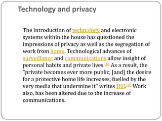 Technology and privacy

 The introduction of technology and electronic
 systems within the house has questioned the
 impressions of privacy as well as the segregation of
 work from home. Technological advances of
 surveillance and communications allow insight of
 personal habits and private lives.[6] As a result, the
 "private becomes ever more public, [and] the desire
 for a protective home life increases, fuelled by the
 very media that undermine it" writes Hill.[6] Work
 also, has been altered due to the increase of
 communications.
 
