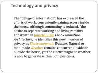 Technology and privacy

 The "deluge of information", has expressed the
 efforts of work, conveniently gaining access inside
 the house. Although commuting is reduced, "the
 desire to separate working and living remains
 apparent." In Jonathan Hill's book Immature
 Architecture, he identifies this new invasion of
 privacy as Electromagnetic Weather. Natural or
 man-made weather remains concurrent inside or
 outside the house, yet the electromagnetic weather
 is able to generate within both positions.
 