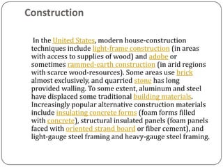 Construction

  In the United States, modern house-construction
 techniques include light-frame construction (in areas
 with access to supplies of wood) and adobe or
 sometimes rammed-earth construction (in arid regions
 with scarce wood-resources). Some areas use brick
 almost exclusively, and quarried stone has long
 provided walling. To some extent, aluminum and steel
 have displaced some traditional building materials.
 Increasingly popular alternative construction materials
 include insulating concrete forms (foam forms filled
 with concrete), structural insulated panels (foam panels
 faced with oriented strand board or fiber cement), and
 light-gauge steel framing and heavy-gauge steel framing.
 
