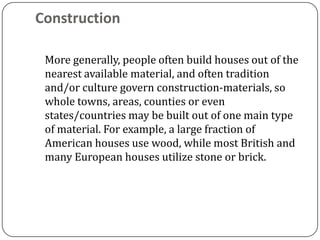 Construction

 More generally, people often build houses out of the
 nearest available material, and often tradition
 and/or culture govern construction-materials, so
 whole towns, areas, counties or even
 states/countries may be built out of one main type
 of material. For example, a large fraction of
 American houses use wood, while most British and
 many European houses utilize stone or brick.
 