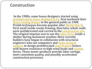 Construction

  In the 1900s, some house designers started using
 prefabrication. Sears, Roebuck & Co. first marketed their
 Sears Catalog Homes to the general public in 1908.
 Prefab techniques became popular after World War II.
 First small inside rooms framing, then later, whole walls
 were prefabricated and carried to the construction site.
 The original impetus was to use the labor force inside a
 shelter during inclement weather. More recently
 builders have begun to collaborate with structural
 engineers who use computers and finite element
 analysis to design prefabricated steel-framed homes
 with known resistance to high wind-loads and seismic
 forces. These newer products provide labor savings,
 more consistent quality, and possibly accelerated
 construction processes.
 