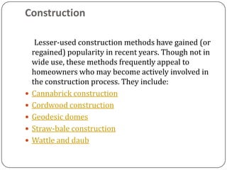 Construction

     Lesser-used construction methods have gained (or
    regained) popularity in recent years. Though not in
    wide use, these methods frequently appeal to
    homeowners who may become actively involved in
    the construction process. They include:
   Cannabrick construction
   Cordwood construction
   Geodesic domes
   Straw-bale construction
   Wattle and daub
 