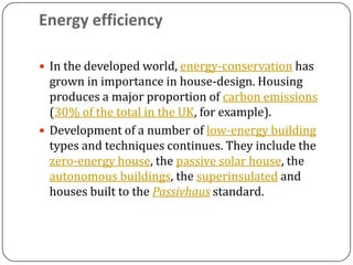 Energy efficiency

 In the developed world, energy-conservation has
  grown in importance in house-design. Housing
  produces a major proportion of carbon emissions
  (30% of the total in the UK, for example).
 Development of a number of low-energy building
  types and techniques continues. They include the
  zero-energy house, the passive solar house, the
  autonomous buildings, the superinsulated and
  houses built to the Passivhaus standard.
 