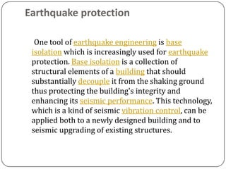 Earthquake protection

  One tool of earthquake engineering is base
 isolation which is increasingly used for earthquake
 protection. Base isolation is a collection of
 structural elements of a building that should
 substantially decouple it from the shaking ground
 thus protecting the building's integrity and
 enhancing its seismic performance. This technology,
 which is a kind of seismic vibration control, can be
 applied both to a newly designed building and to
 seismic upgrading of existing structures.
 