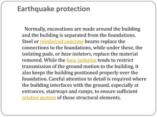 Earthquake protection

  Normally, excavations are made around the building
 and the building is separated from the foundations.
 Steel or reinforced concrete beams replace the
 connections to the foundations, while under these, the
 isolating pads, or base isolators, replace the material
 removed. While the base isolation tends to restrict
 transmission of the ground motion to the building, it
 also keeps the building positioned properly over the
 foundation. Careful attention to detail is required where
 the building interfaces with the ground, especially at
 entrances, stairways and ramps, to ensure sufficient
 relative motion of those structural elements.
 