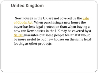 United Kingdom

  New houses in the UK are not covered by the Sale
 of Goods Act. When purchasing a new house the
 buyer has less legal protection than when buying a
 new car. New houses in the UK may be covered by a
 NHBC guarantee but some people feel that it would
 be more useful to put new houses on the same legal
 footing as other products.
 