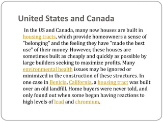 United States and Canada
  In the US and Canada, many new houses are built in
 housing tracts, which provide homeowners a sense of
 "belonging" and the feeling they have "made the best
 use" of their money. However, these houses are
 sometimes built as cheaply and quickly as possible by
 large builders seeking to maximize profits. Many
 environmental health issues may be ignored or
 minimized in the construction of these structures. In
 one case in Benicia, California, a housing tract was built
 over an old landfill. Home buyers were never told, and
 only found out when some began having reactions to
 high levels of lead and chromium.
 
