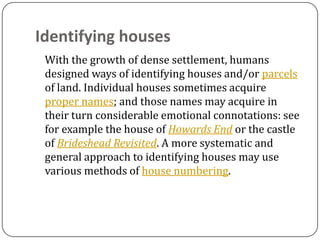 Identifying houses
 With the growth of dense settlement, humans
 designed ways of identifying houses and/or parcels
 of land. Individual houses sometimes acquire
 proper names; and those names may acquire in
 their turn considerable emotional connotations: see
 for example the house of Howards End or the castle
 of Brideshead Revisited. A more systematic and
 general approach to identifying houses may use
 various methods of house numbering.
 