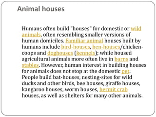 Animal houses

 Humans often build "houses" for domestic or wild
 animals, often resembling smaller versions of
 human domiciles. Familiar animal houses built by
 humans include bird-houses, hen-houses/chicken-
 coops and doghouses (kennels); while housed
 agricultural animals more often live in barns and
 stables. However, human interest in building houses
 for animals does not stop at the domestic pet.
 People build bat-houses, nesting-sites for wild
 ducks and other birds, bee houses, giraffe houses,
 kangaroo houses, worm houses, hermit crab
 houses, as well as shelters for many other animals.
 