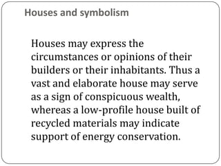 Houses and symbolism

 Houses may express the
 circumstances or opinions of their
 builders or their inhabitants. Thus a
 vast and elaborate house may serve
 as a sign of conspicuous wealth,
 whereas a low-profile house built of
 recycled materials may indicate
 support of energy conservation.
 