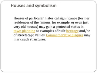 Houses and symbolism

 Houses of particular historical significance (former
 residences of the famous, for example, or even just
 very old houses) may gain a protected status in
 town planning as examples of built heritage and/or
 of streetscape values. Commemorative plaques may
 mark such structures.
 