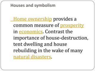 Houses and symbolism

 Home ownership provides a
 common measure of prosperity
 in economics. Contrast the
 importance of house-destruction,
 tent dwelling and house
 rebuilding in the wake of many
 natural disasters.
 