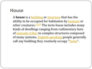 House
 A house is a building or structure that has the
 ability to be occupied for habitation by humans or
 other creatures.[1][2] The term house includes many
 kinds of dwellings ranging from rudimentary huts
 of nomadic tribes to complex structures composed
 of many systems. English-speaking people generally
 call any building they routinely occupy "home".
 