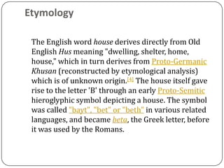 Etymology

 The English word house derives directly from Old
 English Hus meaning "dwelling, shelter, home,
 house," which in turn derives from Proto-Germanic
 Khusan (reconstructed by etymological analysis)
 which is of unknown origin.[4] The house itself gave
 rise to the letter 'B' through an early Proto-Semitic
 hieroglyphic symbol depicting a house. The symbol
 was called "bayt", "bet" or "beth" in various related
 languages, and became beta, the Greek letter, before
 it was used by the Romans.
 