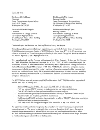 March 12, 2015
The Honorable Hal Rogers
Chairman
House Committee on Appropriations
H-307, U.S. Capitol
Washington, DC 20515
The Honorable Mike Simpson
Chairman
Subcommittee on Energy & Water
Development Appropriations
2362B Rayburn House Office Building
Washington, DC 20515
The Honorable Nita Lowey
Ranking Member
House Committee on Appropriations
1016 Longworth House Office Building
Washington, DC 20515
The Honorable Marcy Kaptur
Ranking Member
Subcommittee on Energy & Water
Development Appropriations
1016 Longworth House Office Building
Washington, DC 20515
Chairmen Rogers and Simpson and Ranking Members Lowey and Kaptur:
The undersigned navigation stakeholders request you provide the U. S. Army Corps of Engineers
(USACE) navigation program funding of $2.755 billion for Fiscal Year (FY) 2016. We appreciate your
efforts to increase USACE navigation program funding in your annual Energy and Water Development
and Related Agencies (E&W) Appropriations Acts.
2014 was a landmark year for Congress with passage of the Water Resources Reform and Development
Act (WRRDA) and the Tax Increase Prevention Act of 2014 (TIPA). WRRDA established targets for
incremental increases in Harbor Maintenance Trust Fund (HMTF) appropriations leading to full use of
Harbor Maintenance Tax (HMT) revenues by FY 2025. WRRDA also authorized navigation channel
improvements to build America’s 21st century maritime infrastructure, streamlined the planning study
process and established donor equity. TIPA provided stakeholder-sought increases to the tax providing
the Inland Waterways Trust Fund (IWTF) with additional revenues for capital investments in inland
navigation infrastructure.
Our $2.755 billion request is an increase of $407 million above the FY 2015 Cromnibus appropriated
amount. This level of funding will:
• Hit the HMT target in WRRDA for fiscal year 2016 of $1.25 billion dollars
• Fully use increased IWTF revenues on lock construction and major rehabilitations
• Fund WRRDA-authorized navigation channel improvements projects
• Increase inland navigation operation and maintenance funding to implement Capital Project
Business Model risk based navigation lock maintenance
• Enable existing USACE navigation planning studies to achieve WRRDA’s three year completion
schedule and begin new navigation studies
• Fund HMT donor and energy transfer port work authorized in WRRDA Section 2106
We appreciate your leadership in recognizing the nexus between water resources development and
economic prosperity. The recent west coast freight movement disruption vividly shows the adverse
economic impacts that can occur when efficient movement and handling of maritime cargo is lost.
We must maintain our navigation channels and inland waterways for safe and efficient freight movement
to avoid similar impacts nationwide over the long term.
 