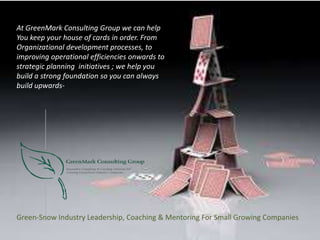 Green-Snow Industry Leadership, Coaching & Mentoring For Small Growing Companies
At GreenMark Consulting Group we can help
You keep your house of cards in order. From
Organizational development processes, to
improving operational efficiencies onwards to
strategic planning initiatives ; we help you
build a strong foundation so you can always
build upwards-
 