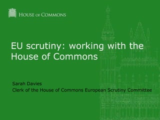 EU scrutiny: working with the
House of Commons
Sarah Davies
Clerk of the House of Commons European Scrutiny Committee
 