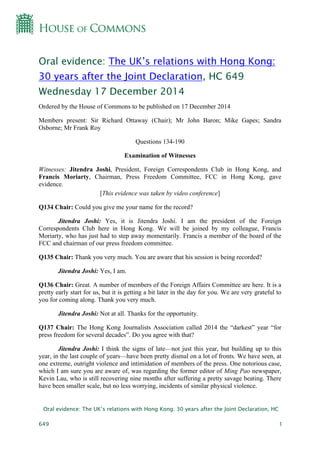 Oral evidence: The UK’s relations with Hong Kong: 30 years after the Joint Declaration, HC
649 1
Oral evidence: The UK’s relations with Hong Kong:
30 years after the Joint Declaration, HC 649
Wednesday 17 December 2014
Ordered by the House of Commons to be published on 17 December 2014
Members present: Sir Richard Ottaway (Chair); Mr John Baron; Mike Gapes; Sandra
Osborne; Mr Frank Roy
Questions 134-190
Examination of Witnesses
Witnesses: Jitendra Joshi, President, Foreign Correspondents Club in Hong Kong, and
Francis Moriarty, Chairman, Press Freedom Committee, FCC in Hong Kong, gave
evidence.
[This evidence was taken by video conference]
Q134 Chair: Could you give me your name for the record?
Jitendra Joshi: Yes, it is Jitendra Joshi. I am the president of the Foreign
Correspondents Club here in Hong Kong. We will be joined by my colleague, Francis
Moriarty, who has just had to step away momentarily. Francis a member of the board of the
FCC and chairman of our press freedom committee.
Q135 Chair: Thank you very much. You are aware that his session is being recorded?
Jitendra Joshi: Yes, I am.
Q136 Chair: Great. A number of members of the Foreign Affairs Committee are here. It is a
pretty early start for us, but it is getting a bit later in the day for you. We are very grateful to
you for coming along. Thank you very much.
Jitendra Joshi: Not at all. Thanks for the opportunity.
Q137 Chair: The Hong Kong Journalists Association called 2014 the “darkest” year “for
press freedom for several decades”. Do you agree with that?
Jitendra Joshi: I think the signs of late—not just this year, but building up to this
year, in the last couple of years—have been pretty dismal on a lot of fronts. We have seen, at
one extreme, outright violence and intimidation of members of the press. One notorious case,
which I am sure you are aware of, was regarding the former editor of Ming Pao newspaper,
Kevin Lau, who is still recovering nine months after suffering a pretty savage beating. There
have been smaller scale, but no less worrying, incidents of similar physical violence.
 