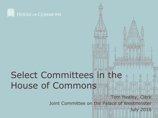 Tom Healey, Clerk
Joint Committee on the Palace of Westminster
July 2016
Select Committees in the
House of Commons
 