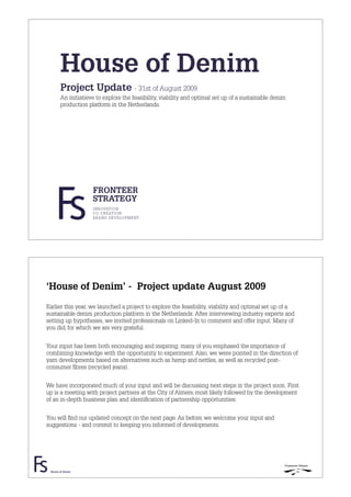 House of Denim
       Project Update - 31st of August 2009
       An initiatieve to explore the feasibility, viability and optimal set up of a sustainable denim
       production platform in the Netherlands.




                    FRONTEER
                    STRATEGY
                    INNOVATION.
                    CO-CREATION.
                    BRAND DEVELOPMENT.




‘House of Denim’ - Project update August 2009
Earlier this year, we launched a project to explore the feasibility, viability and optimal set up of a
sustainable denim production platform in the Netherlands. After interviewing industry experts and
setting up hypotheses, we invited professionals on Linked-In to comment and offer input. Many of
you did, for which we are very grateful.


Your input has been both encouraging and inspiring; many of you emphased the importance of
combining knowledge with the opportunity to experiment. Also, we were pointed in the direction of
yarn developments based on alternatives such as hemp and nettles, as well as recycled post-
consumer ﬁbres (recycled jeans).


We have incorporated much of your input and will be discussing next steps in the project soon. First
up is a meeting with project partners at the City of Almere, most likely followed by the development
of an in-depth business plan and identiﬁcation of partnership opportunities.


You will ﬁnd our updated concept on the next page. As before, we welcome your input and
suggestions - and commit to keeping you informed of developments.




 House of Denim
 
