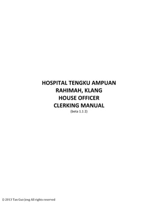 ©	
  2013	
  Tan	
  Guo	
  Jeng	
  All	
  rights	
  reserved	
  
	
  
	
  
	
  
	
  
	
  
	
  
	
  
	
  
HOSPITAL	
  TENGKU	
  AMPUAN	
  
RAHIMAH,	
  KLANG	
  
HOUSE	
  OFFICER	
  	
  
CLERKING	
  MANUAL	
  
(beta	
  1.1	
  2)	
  
	
  
	
  
	
  
	
  
	
  
	
  
	
  
	
  
	
  
	
  
	
  
	
  
	
  
	
  
	
  
	
  
	
  
 