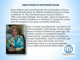 ABOUT HOUSE OF HOPE RHODE ISLAND
Dana Altland and Jane Stach are the co-founders of House
of Hope Rhode Island, an affiliate of National House of Hope
in Orlando, FL. They first heard about House of Hope in
1998, when Sara Trollinger, the founder, came to speak at a
Women of Faith Conference in Hartford, CT along with a teen
from the program, who gave a powerful testimony.
Sara, a former schoolteacher, was led by the
Lord to establish a faith-based ministry called
House of Hope of Orlando 25 years ago. This
ministry consists of a residential program
where hurting, troubled teens can learn to
accept responsibility, submit to authority, get
along with peers and adults and most
importantly come to a saving knowledge
of our LORD and SAVIOR JESUS CHRIST.

 