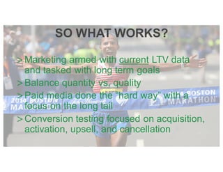 >Marketing armed with current LTV data
and tasked with long term goals
>Balance quantity vs. quality
>Paid media done the “hard way” with a
focus on the long tail
>Conversion testing focused on acquisition,
activation, upsell, and cancellation
SO WHAT WORKS?
 