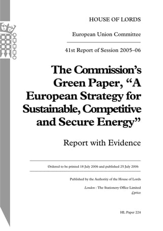 HOUSE OF LORDS
European Union Committee
41st Report of Session 2005–06
The Commission’s
Green Paper, “A
European Strategy for
Sustainable,Competitive
and Secure Energy”
Report with Evidence
Ordered to be printed 18 July 2006 and published 25 July 2006
Published by the Authority of the House of Lords
London : The Stationery Office Limited
£price
HL Paper 224
 