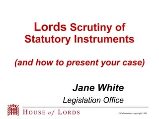 Lords Scrutiny of 
Statutory Instruments 
(and how to present your case) 
Jane White 
Legislation Office 
HOUS E o f LORDS ©Parliamentary copyright 1999 
 