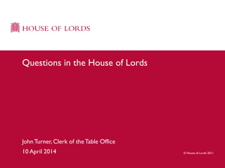 © House of Lords 2011
JohnTurner, Clerk of theTable Office
10 April 2014
Questions in the House of Lords
 