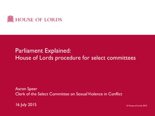 © House of Lords 2015
Aaron Speer
Clerk of the Select Committee on SexualViolence in Conflict
16 July 2015
Parliament Explained:
House of Lords procedure for select committees
 