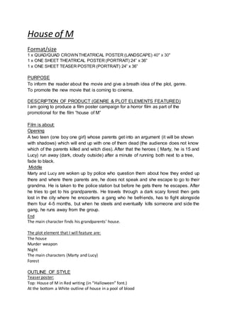 House of M
Format/size
1 x QUAD/QUAD CROWNTHEATRICAL POSTER (LANDSCAPE) 40″ x 30″
1 x ONE SHEET THEATRICAL POSTER (PORTRAIT) 24” x 36”
1 x ONE SHEET TEASER POSTER (PORTRAIT) 24” x 36”
PURPOSE
To inform the reader about the movie and give a breath idea of the plot, genre.
To promote the new movie that is coming to cinema.
DESCRIPTION OF PRODUCT (GENRE & PLOT ELEMENTS FEATURED)
I am going to produce a film poster campaign for a horror film as part of the
promotional for the film “house of M”
Film is about:
Opening
A two teen (one boy one girl) whose parents get into an argument (it will be shown
with shadows) which will end up with one of them dead (the audience does not know
which of the parents killed and witch dies). After that the heroes ( Marty, he is 15 and
Lucy) run away (dark, cloudy outside) after a minute of running both next to a tree,
fade to black.
Middle
Marty and Lucy are woken up by police who question them about how they ended up
there and where there parents are, he does not speak and she escape to go to their
grandma. He is taken to the police station but before he gets there he escapes. After
he tries to get to his grandparents. He travels through a dark scary forest then gets
lost in the city where he encounters a gang who he befriends, has to fight alongside
them four 4-5 months, but when he steels and eventually kills someone and side the
gang, he runs away from the group.
End
The main character finds his grandparents’ house.
The plot element that I will feature are:
The house
Murder weapon
Night
The main characters (Marty and Lucy)
Forest
OUTLINE OF STYLE
Teaser poster:
Top: House of M in Red writing (in “Halloween” font.)
At the bottom a White outline of house in a pool of blood
 