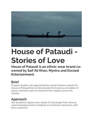 House of Pataudi -
Stories of Love
House of Pataudi is an ethnic wear brand co-
owned by Saif Ali Khan, Myntra and Exceed
Entertainment.
Brief
Purpose Studios was approached to create timeless content for
House of Pataudi that communicated the brand as an enabler of
joyous moments and love between the couples across the
country.
Approach
We wanted to capture love stories of real people from diverse
cultural backgrounds to establish an emotional connection with
their customers.
 