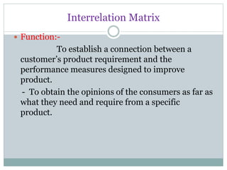 Interrelation Matrix
 Function:-
To establish a connection between a
customer’s product requirement and the
performance measures designed to improve
product.
- To obtain the opinions of the consumers as far as
what they need and require from a specific
product.
 