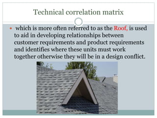 Technical correlation matrix
 which is more often referred to as the Roof, is used
to aid in developing relationships between
customer requirements and product requirements
and identifies where these units must work
together otherwise they will be in a design conflict.
 