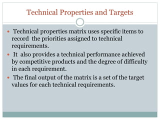 Technical Properties and Targets
 Technical properties matrix uses specific items to
record the priorities assigned to technical
requirements.
 It also provides a technical performance achieved
by competitive products and the degree of difficulty
in each requirement.
 The final output of the matrix is a set of the target
values for each technical requirements.
 