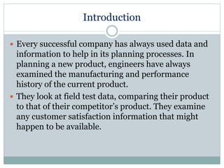 Introduction
 Every successful company has always used data and
information to help in its planning processes. In
planning a new product, engineers have always
examined the manufacturing and performance
history of the current product.
 They look at field test data, comparing their product
to that of their competitor’s product. They examine
any customer satisfaction information that might
happen to be available.
 